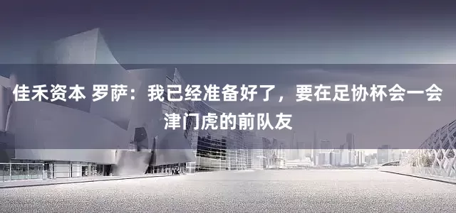 佳禾资本 罗萨：我已经准备好了，要在足协杯会一会津门虎的前队友
