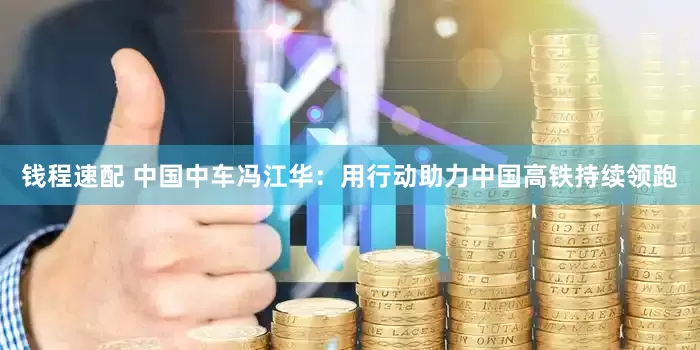 钱程速配 中国中车冯江华：用行动助力中国高铁持续领跑