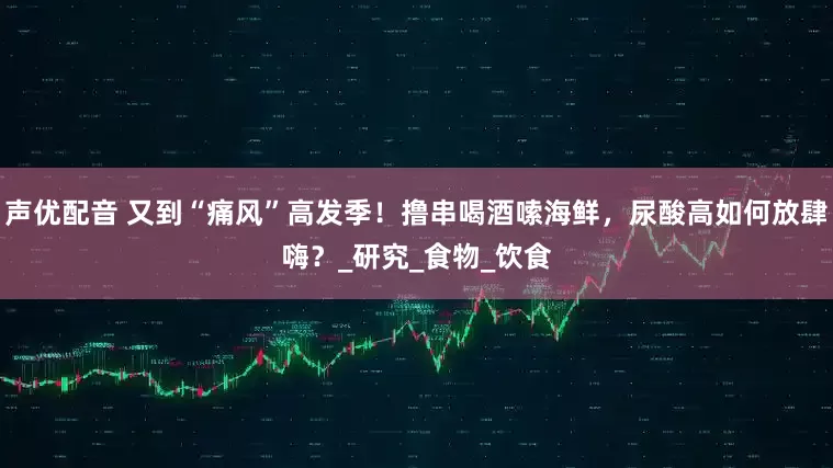 声优配音 又到“痛风”高发季！撸串喝酒嗦海鲜，尿酸高如何放肆嗨？_研究_食物_饮食