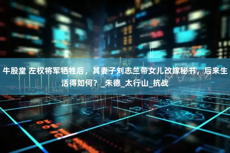牛股堂 左权将军牺牲后，其妻子刘志兰带女儿改嫁秘书，后来生活得如何？_朱德_太行山_抗战