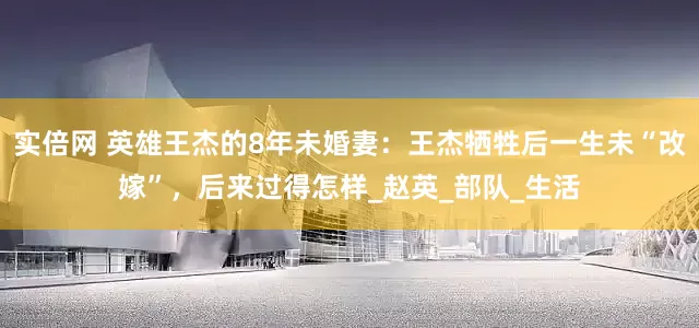 实倍网 英雄王杰的8年未婚妻：王杰牺牲后一生未“改嫁”，后来过得怎样_赵英_部队_生活