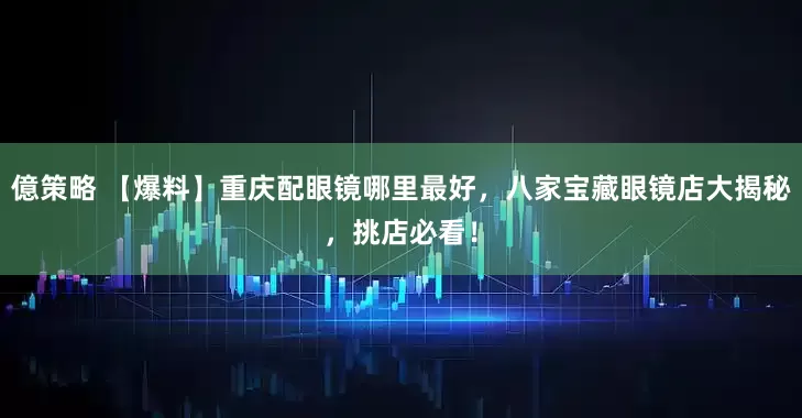 億策略 【爆料】重庆配眼镜哪里最好，八家宝藏眼镜店大揭秘，挑店必看！