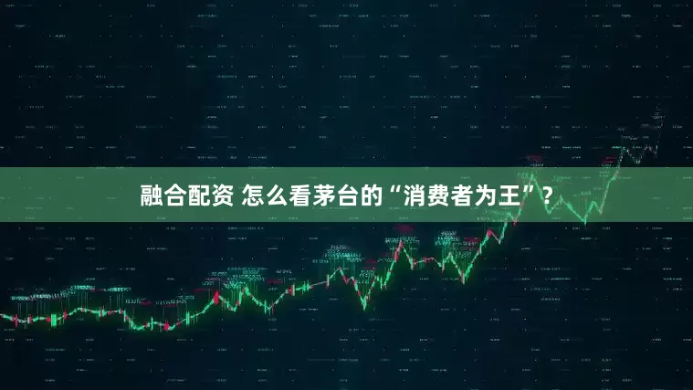 融合配资 怎么看茅台的“消费者为王”？