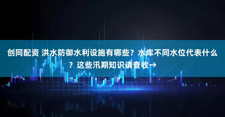 创同配资 洪水防御水利设施有哪些？水库不同水位代表什么？这些汛期知识请查收→
