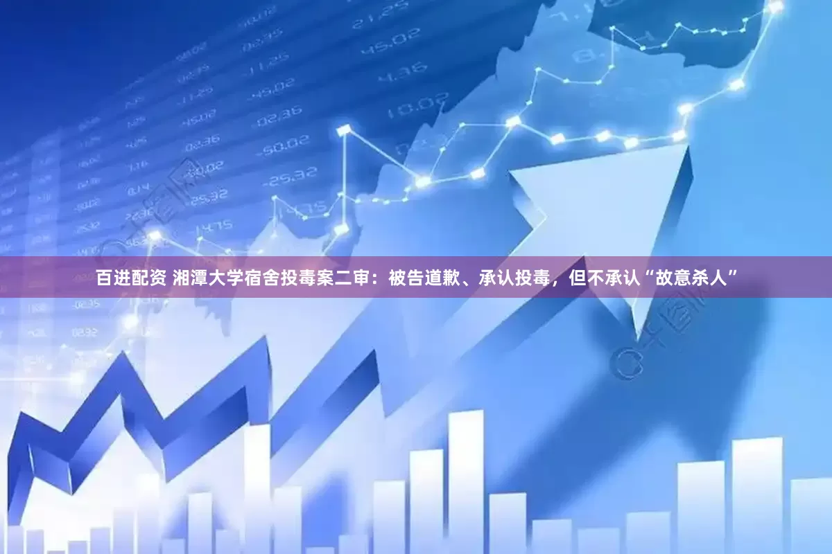 百进配资 湘潭大学宿舍投毒案二审：被告道歉、承认投毒，但不承认“故意杀人”