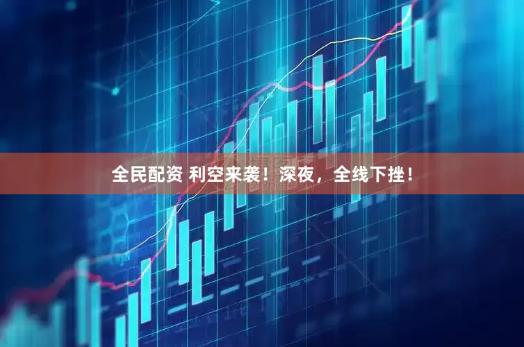 全民配资 利空来袭！深夜，全线下挫！