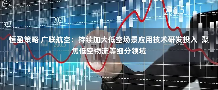 恒盈策略 广联航空：持续加大低空场景应用技术研发投入  聚焦低空物流等细分领域