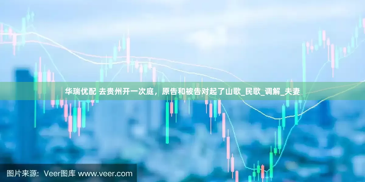 华瑞优配 去贵州开一次庭，原告和被告对起了山歌_民歌_调解_夫妻