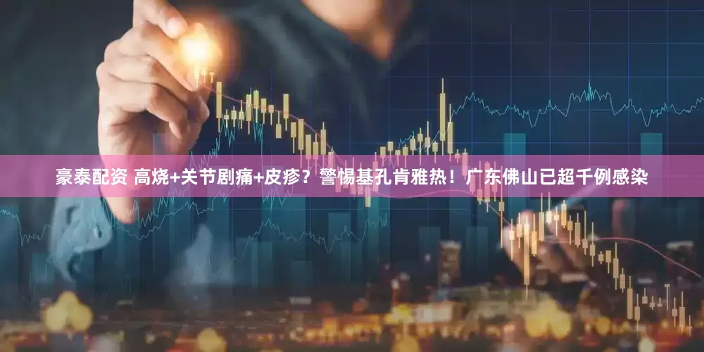 豪泰配资 高烧+关节剧痛+皮疹？警惕基孔肯雅热！广东佛山已超千例感染