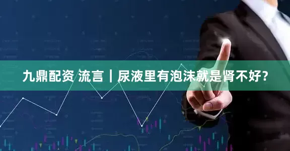 九鼎配资 流言｜尿液里有泡沫就是肾不好？