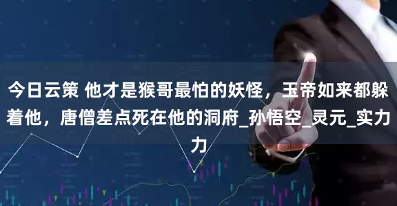 今日云策 他才是猴哥最怕的妖怪，玉帝如来都躲着他，唐僧差点死在他的洞府_孙悟空_灵元_实力