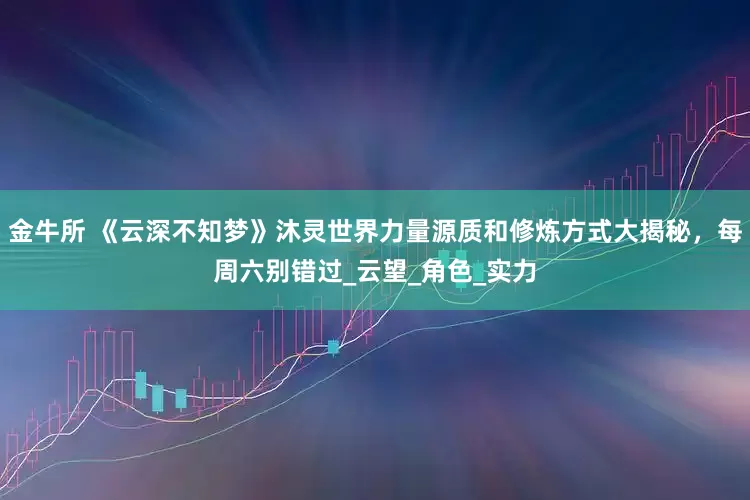 金牛所 《云深不知梦》沐灵世界力量源质和修炼方式大揭秘，每周六别错过_云望_角色_实力