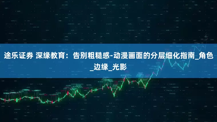 途乐证券 深缘教育：告别粗糙感-动漫画面的分层细化指南_角色_边缘_光影
