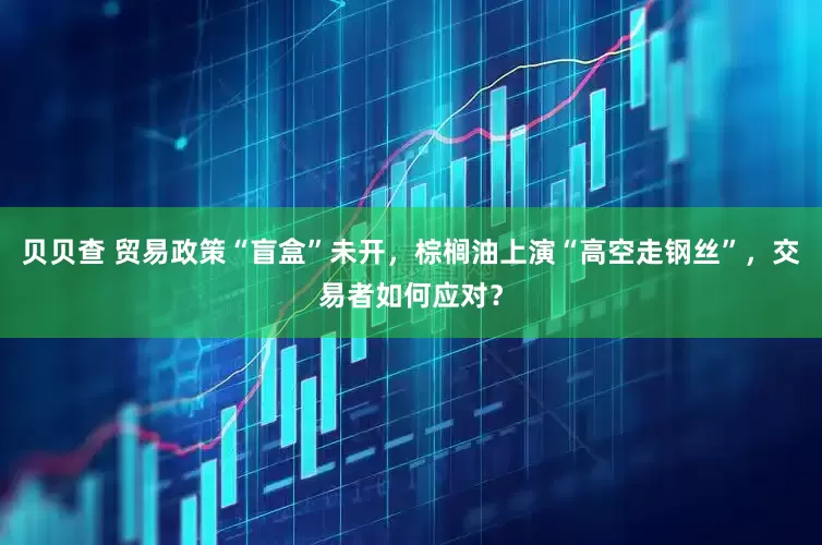 贝贝查 贸易政策“盲盒”未开，棕榈油上演“高空走钢丝”，交易者如何应对？