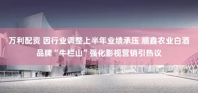 万利配资 因行业调整上半年业绩承压 顺鑫农业白酒品牌“牛栏山”强化影视营销引热议