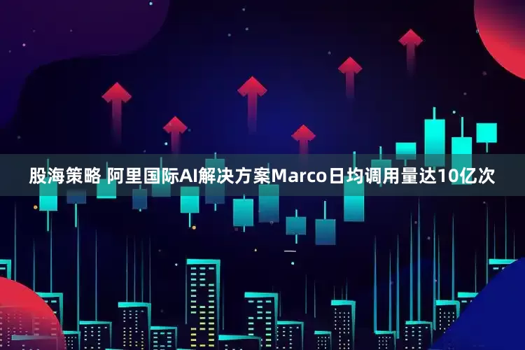 股海策略 阿里国际AI解决方案Marco日均调用量达10亿次