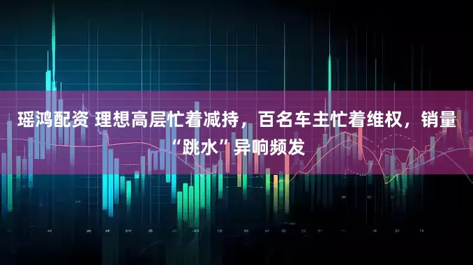 瑶鸿配资 理想高层忙着减持，百名车主忙着维权，销量“跳水”异响频发