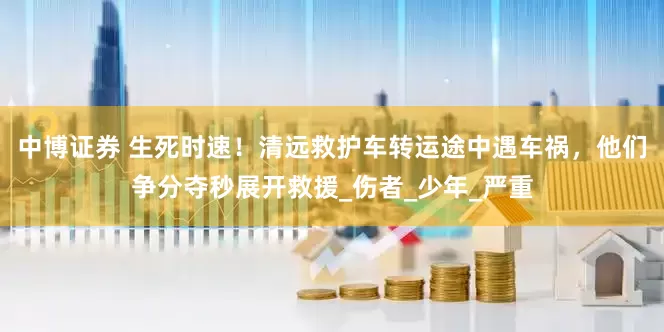 中博证券 生死时速！清远救护车转运途中遇车祸，他们争分夺秒展开救援_伤者_少年_严重