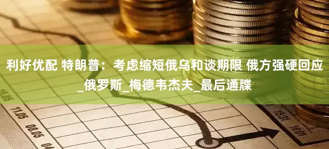 利好优配 特朗普：考虑缩短俄乌和谈期限 俄方强硬回应_俄罗斯_梅德韦杰夫_最后通牒