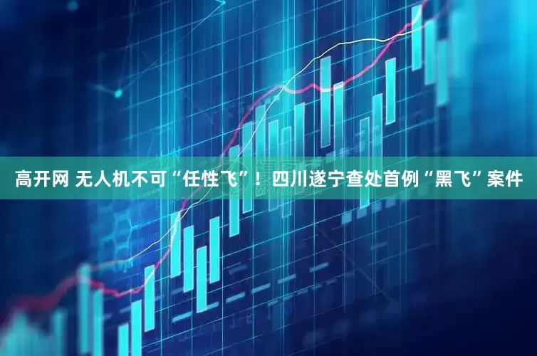 高开网 无人机不可“任性飞”！四川遂宁查处首例“黑飞”案件