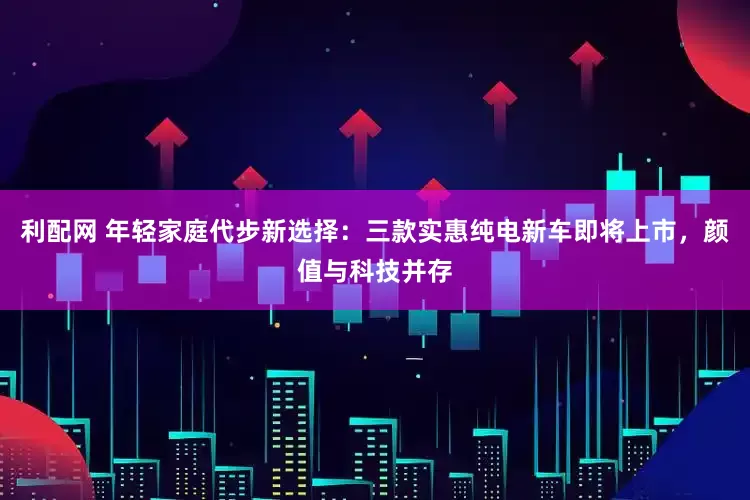 利配网 年轻家庭代步新选择：三款实惠纯电新车即将上市，颜值与科技并存