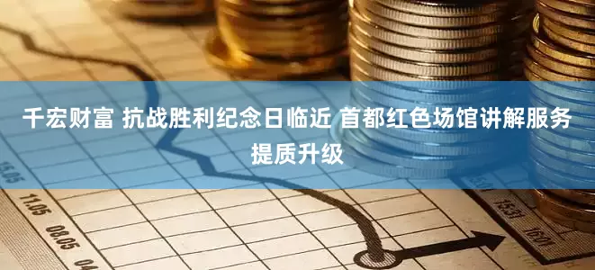 千宏财富 抗战胜利纪念日临近 首都红色场馆讲解服务提质升级