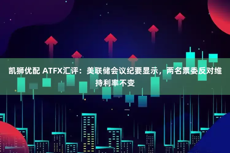 凯狮优配 ATFX汇评：美联储会议纪要显示，两名票委反对维持利率不变