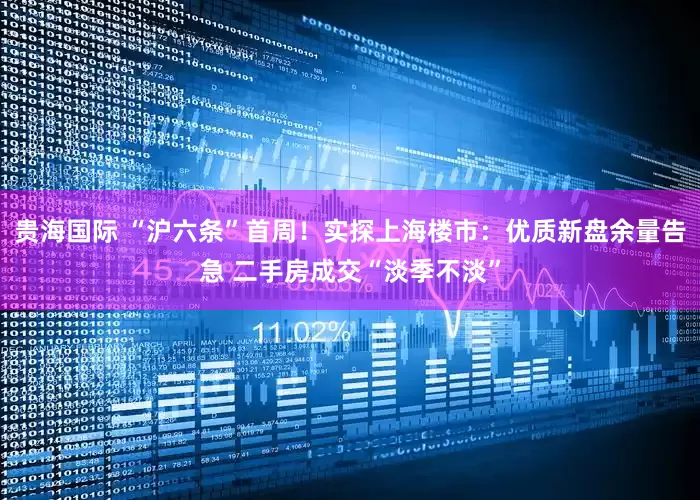 贵海国际 “沪六条”首周！实探上海楼市：优质新盘余量告急 二手房成交“淡季不淡”