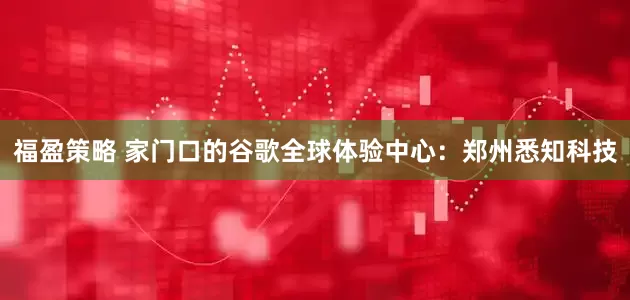福盈策略 家门口的谷歌全球体验中心：郑州悉知科技