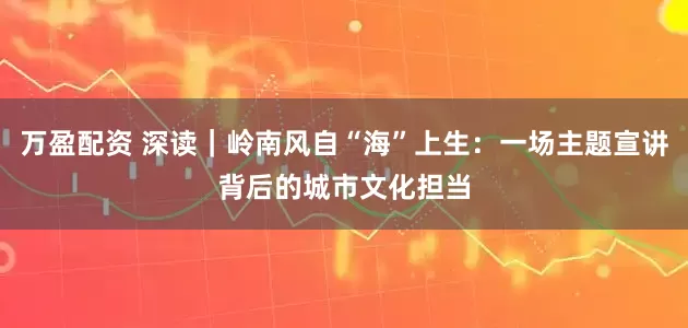万盈配资 深读｜岭南风自“海”上生：一场主题宣讲背后的城市文化担当