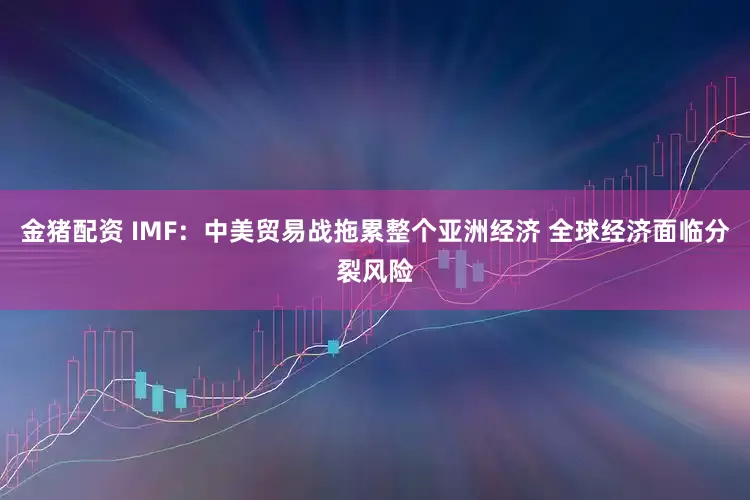 金猪配资 IMF：中美贸易战拖累整个亚洲经济 全球经济面临分裂风险