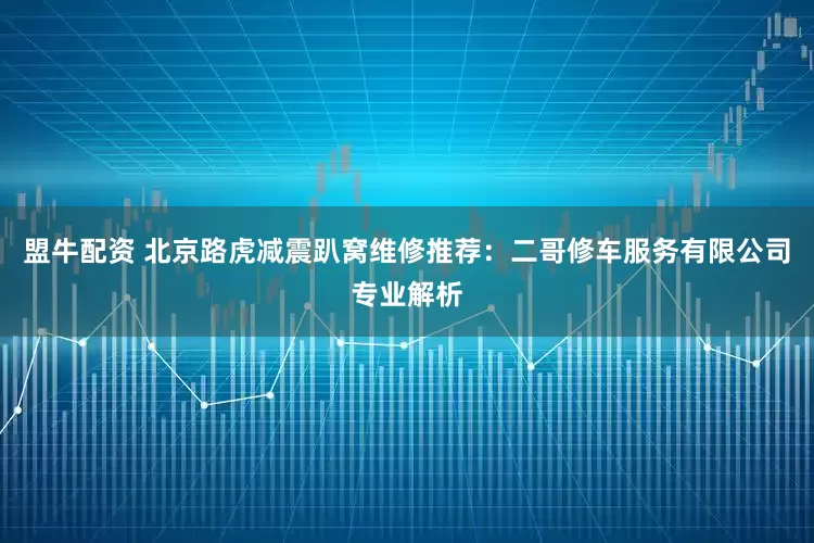 盟牛配资 北京路虎减震趴窝维修推荐：二哥修车服务有限公司专业解析