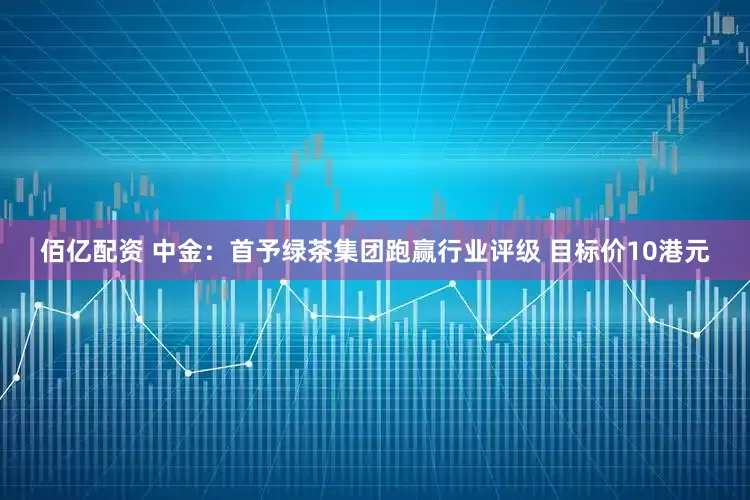 佰亿配资 中金：首予绿茶集团跑赢行业评级 目标价10港元