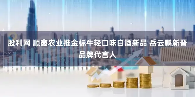 股利网 顺鑫农业推金标牛轻口味白酒新品 岳云鹏新晋品牌代言人
