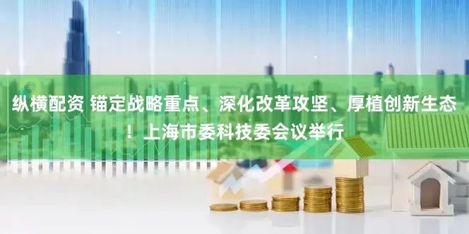 纵横配资 锚定战略重点、深化改革攻坚、厚植创新生态！上海市委科技委会议举行