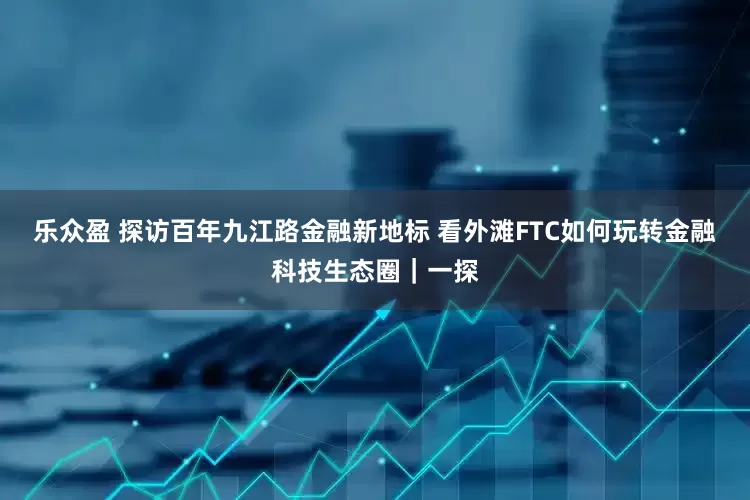 乐众盈 探访百年九江路金融新地标 看外滩FTC如何玩转金融科技生态圈｜一探