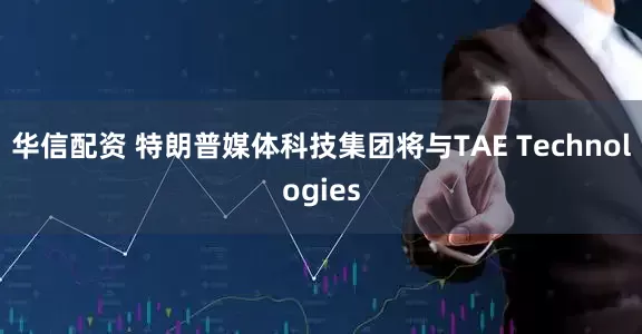 华信配资 特朗普媒体科技集团将与TAE Technologies