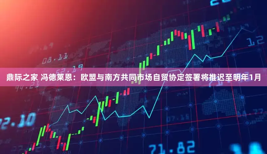 鼎际之家 冯德莱恩：欧盟与南方共同市场自贸协定签署将推迟至明年1月