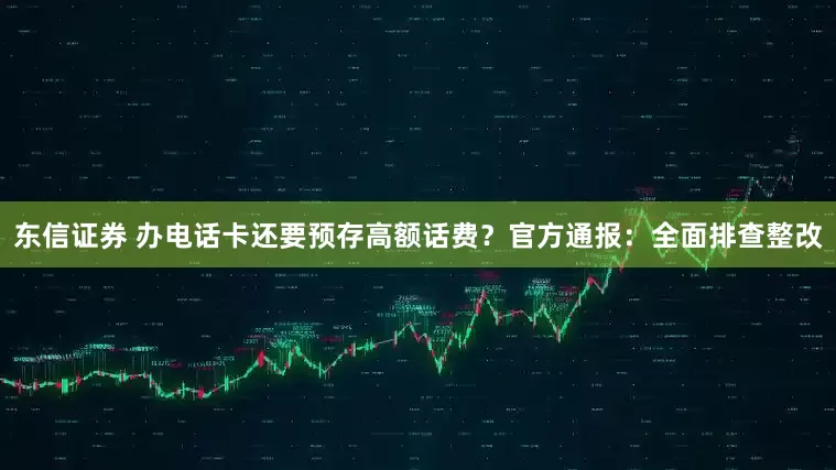 东信证券 办电话卡还要预存高额话费？官方通报：全面排查整改