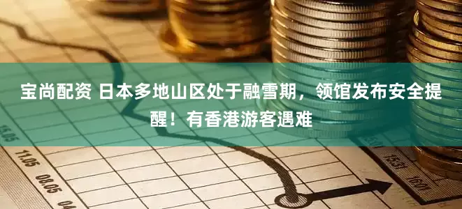 宝尚配资 日本多地山区处于融雪期，领馆发布安全提醒！有香港游客遇难